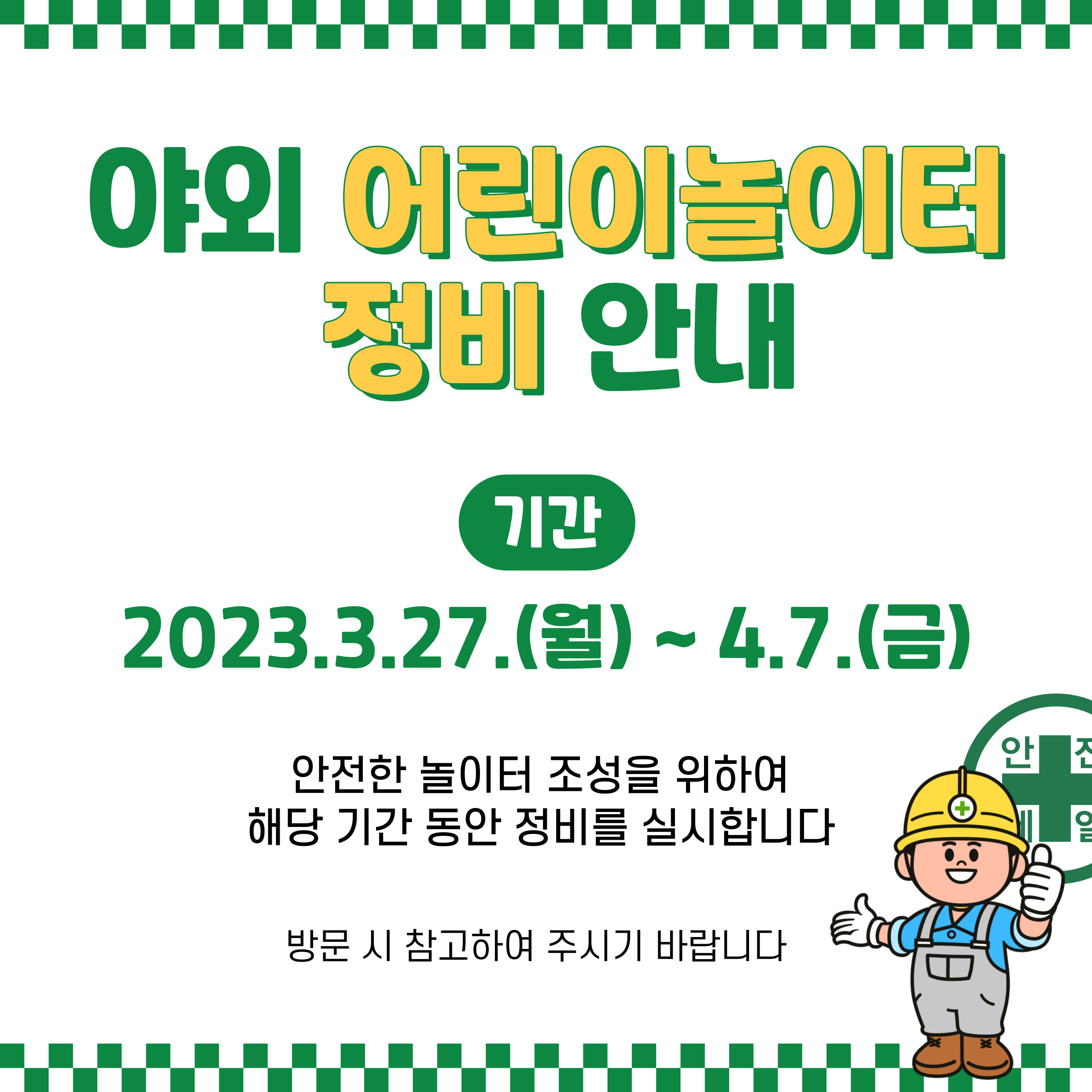 야외 어린이놀이터 정비 안내 기간 2023.3.27(월)~4.7.(금) 안전한 놀이터 조성을 위하여 해당 기간 동안 정비를 실시합니다. 방문 시 참고하여 주시기 바랍니다.