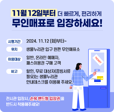 11월 12일부터 더 빠르게, 편리하게 무인매표로 입장하세요! 시행기간 2024. 11.12 (화)부터~ 위치 생물누리관 입구 왼편 무인매표소 이용대상 일반, 온라인 예매자, 패스이용권 구매 고객 비고 할인, 무료 대상자(증빙서류필요)는 생물누리관 안내데스크를 이용해 주세요. 전시관 입장시, 손목 밴드형 입장권을 반드시 착용해주세요!