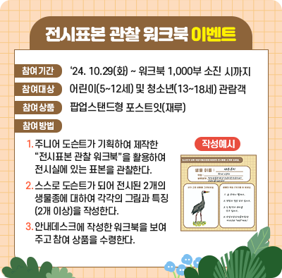 전시표본 관찰 워크북 이벤트 참여기간 ‘24. 10.29(화) ~ 워크북 1,000부 소진 시까지 참여대상 어린이(5~12세) 및 청소년(13~18세) 관람객 참여상품 팝업스탠드형 포스트잇(재루) 참여방법 1.주니어 도슨트가 기획하여 제작한 “전시표본 관찰 워크북”을 활용하여 전시실에 있는 표본을 관찰한다. 2.스스로 도슨트가 되어 전시된 2개의 생물종에 대하여 각각의 그림과 특징(2개 이상)을 작성한다. 3.안내데스크에 작성한 워크북을 보여주고 참여 상품을 수령한다. 