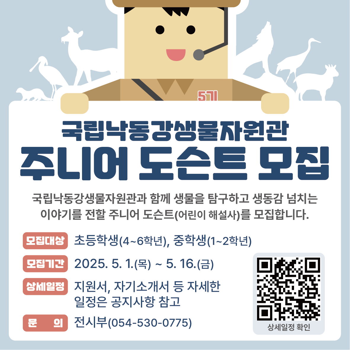 국립낙동강생물자원관 주니어 도슨트 모집. 국립낙동강생물자원관과 함께 생물을 탐구하고 생동감 넘치는 이야기를 전할 주니어 도슨트(어린이 해설사)를 모집합니다. 모집대상은 초등학생은 4~6학년. 중학생은 1~2 학년 입니다. 모집기간은 2025년 5월 1일 목요일부터 5월 16일 금요일 까지 입니다. 지원서, 자기소개서 등 자세한 일정은 공지사항을 참고하세요. 문의는 전시부 054-530-0775. 자세한 일정은 배너를 클릭 또는 qr코드를 확인하세요.