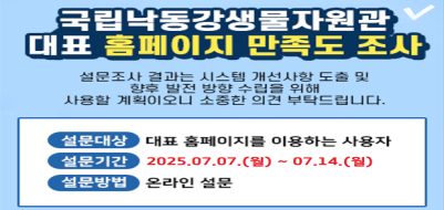 국립낙동강생물자원관 대표 홈페이지 만족도 조사. 설문조사 결과는 시스템 개선사항 도출 및 향후 발전방향 수립을 위해 사용할 계획이오니 소중한 의견 부탁드립니다. 설문대상:대표 홈페이지를 이용하는 사용자. 설문기간: 2025.7.7(월)~7.14(월). 설문방법:온라인설문.
