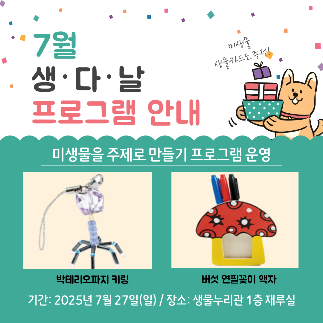 7월 생다날 프로그램은 미생물을 주제로 한 만들기 프로그램을 운영합니다. 박테리오파지 키링과 버섯 연필꽂이 액자를 만들어 보아요. 행사진행 일자는 2025년 7월27일(일요일) 10시부터 16시까지며 선착순 방문으로, 재료 소진 시 프로그램은 종료됩니다. 장소는 생물누리관 1층 재루실 입니다. 참여자 전원에게 생물 지식 카드를 드립니다. 클릭시 상세 페이지로 이동합니다.