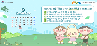 9월 30일은 개인정보 보호의 날
직장생활, 개인정보 지키는 5대 원칙! 꼭 지켜주세요!
- 개인정보 수집은 최소 원칙! 목적 외 활용 금지
- 엑셀 내 숨겨진 시트, 열, 행 확인해 노출 공개 원천 차단
- 게시판 게시 또는 단체방 전송 파일에 개인정보 포함 주의
- 개인정보 서류는 목적 달성 시 파기, 이면지 활용 금지
- 개인정보 처리자의 지속적인 교육 필요
