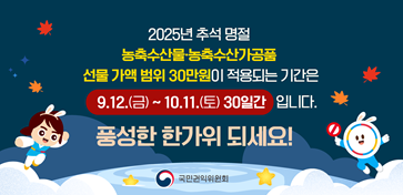 2025년 추석 명절 농축수산물·농축수산가공품 선물 가액 범위 30만원이 적용되는 기간은 9.12.(금)~ 10.11.(토) 30일간 입니다. 품성한 한가위 되세요! 국민관익위원회