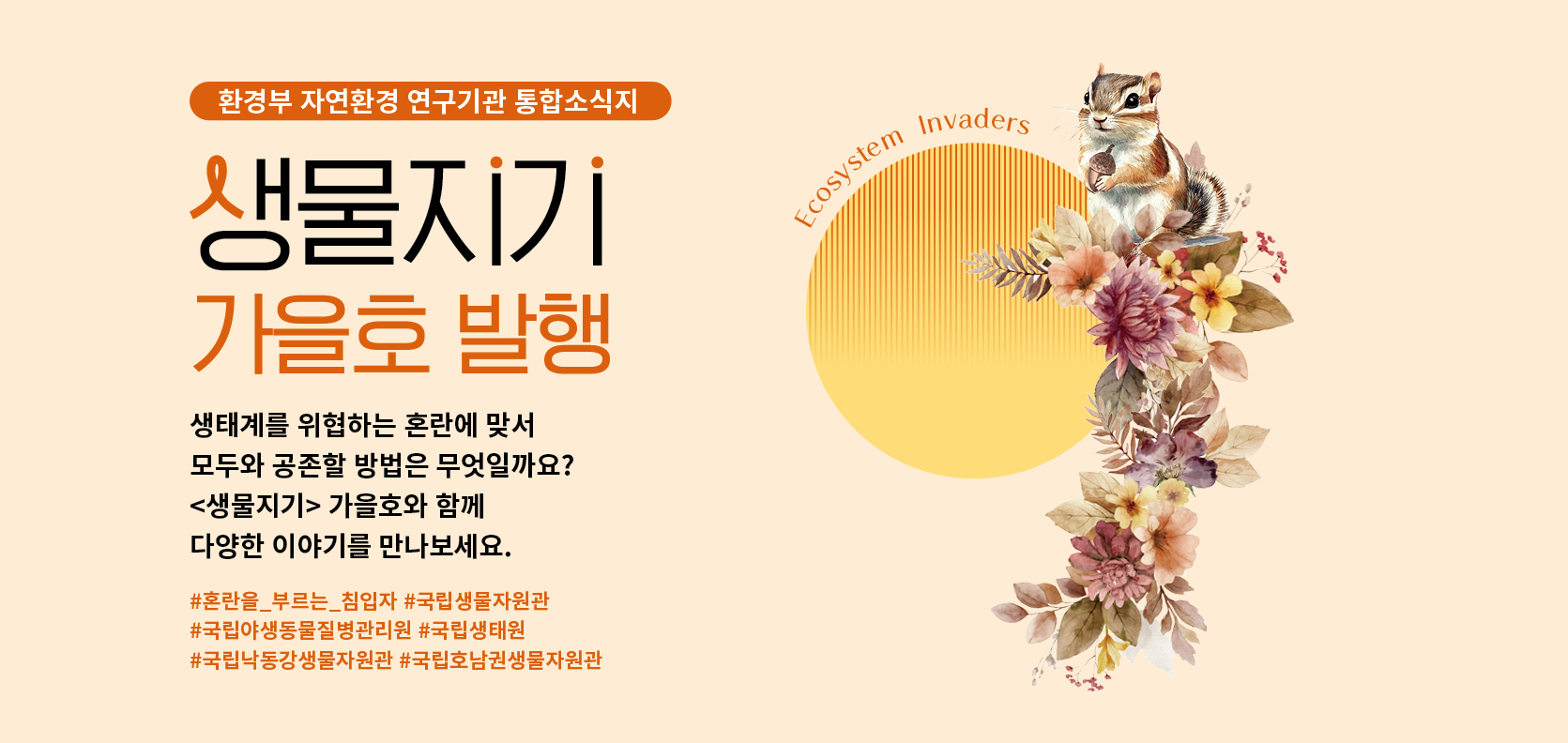 환경부 자연환경 연구기관 통합소식지

생물지기 가을호 발행
생태계를 위협하는 혼란에 맞서
모두와 공존할 방법은 무엇일까요?
<생물지기> 가을호와 함께
다양한 이야기를 만나보세요.

#혼란을_부르는_침입자 #국립생물자원관
#국립야생동물질병관리원 #국립생태원
#국립낙동강생물자원관 #국립호남권생물자원관