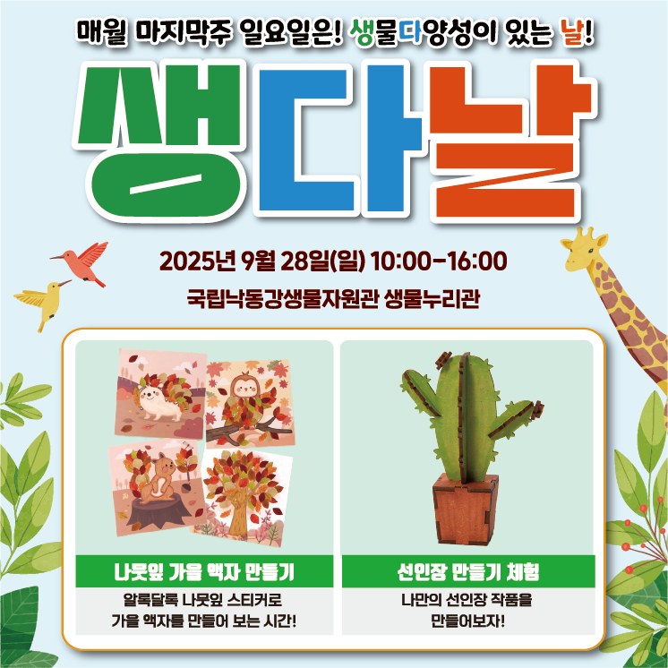 매월 마지막주 일요일은! 생물다양성이 있는 날!
일시: 2025년 9월 28일(일) 10:00-16:00
장소: 국립낙동강생물자원관 생물누리관

행사내용
- 나뭇잎 가을 맥자 만들기 : 알록달록 나뭇잎 스티커로 가을 액자를 만들어 보는 시간!
- 선인장 만들기 체험 : 나만의 선인장 작품을 만들어보자!