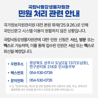 국립낙동강생물자원관 민원 처리 관련 안내.
국가정보자원관리원 대전 본원 화재('25.9.26.)로 인해 국민신문고 시스템 이용이 원활하지 않은 상황입니다.

국립낙동강생물자원관에 대한 민원 신청은 서신, 방문 또는 팩스로 가능하며, 이를 통해 접수된 민원은 서신 또는 팩스로 회신될 예정입니다.

우편주소: 경상북도 상주시 도남2길 137(도남동),연구관리동 218호 인사총무부 
팩스번호: 054-530-0739
문의전화: 054-530-0735
※단, 「민원처리법」 제2조 등 관련 법령에 따라 신청자의 성명, 주소, 연락처가 불명확할 경우 민원을 접수하기 곤란한 점 양해 부탁드립니다.