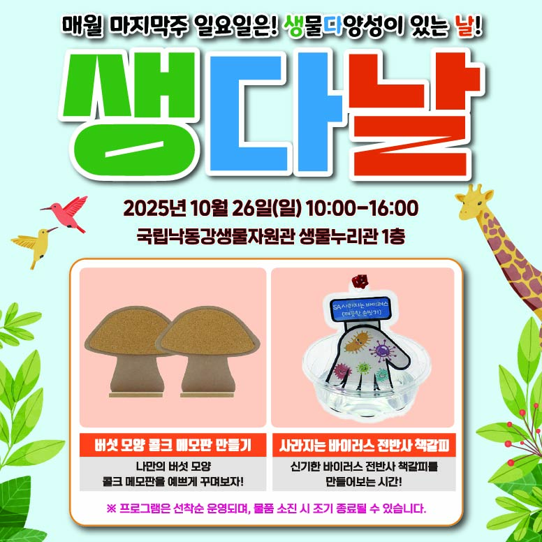 매월 마지막주 일요일은! 생물다양성이 있는 날!
일시:2025년 10월 26일(일) 10:00-16:00
장조:국립낙동강생물자원관 생물누리관 1층

행사내용
1.버섯 모양 콜크 메모판 만들기. 나만의 버섯 모양 콜크 메모판을 예쁘게 꾸며보자!
2.사라지는 바이러스 전반사 책갈피. 신기한 바이러스 전반사 책갈피를 만들어보는 시간!

※ 프로그램은 선착순 운영되며, 물품 소진 시 조기 종료될 수 있습니다.