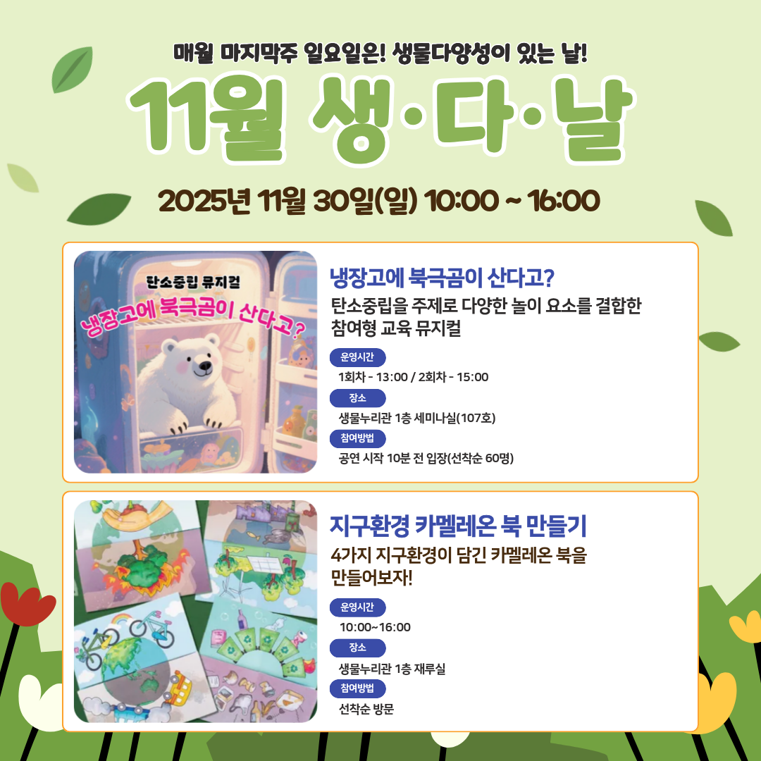 매월 마지막주 일요일은! 생물다양성이 있는 날!
11월 생·다·날
2025년 11월 30일(일) 10:00 ~16:00
뮤지컬
제목: 냉장고에 북극곰이 산다고?
내용: 탄소중립을 주제로 다양한 놀이 요소를 결합한 참여형 교육 뮤지컬
운영시간: 1회차- 13:00 / 2회차- 15:00
장소: 생물누리관 1층 세미나실(107호)
참여방법: 공연 시작 10분 전 입장(선착순 60명)
만들기
제목: 지구환경 카멜레온 북 만들기
내용: 4가지 지구환경이 담긴 카멜레온 북을 만들어보자!
운영시간: 10:00~16:00
장소: 생물누리관 1층 재루실
참여방법: 선착순 방문