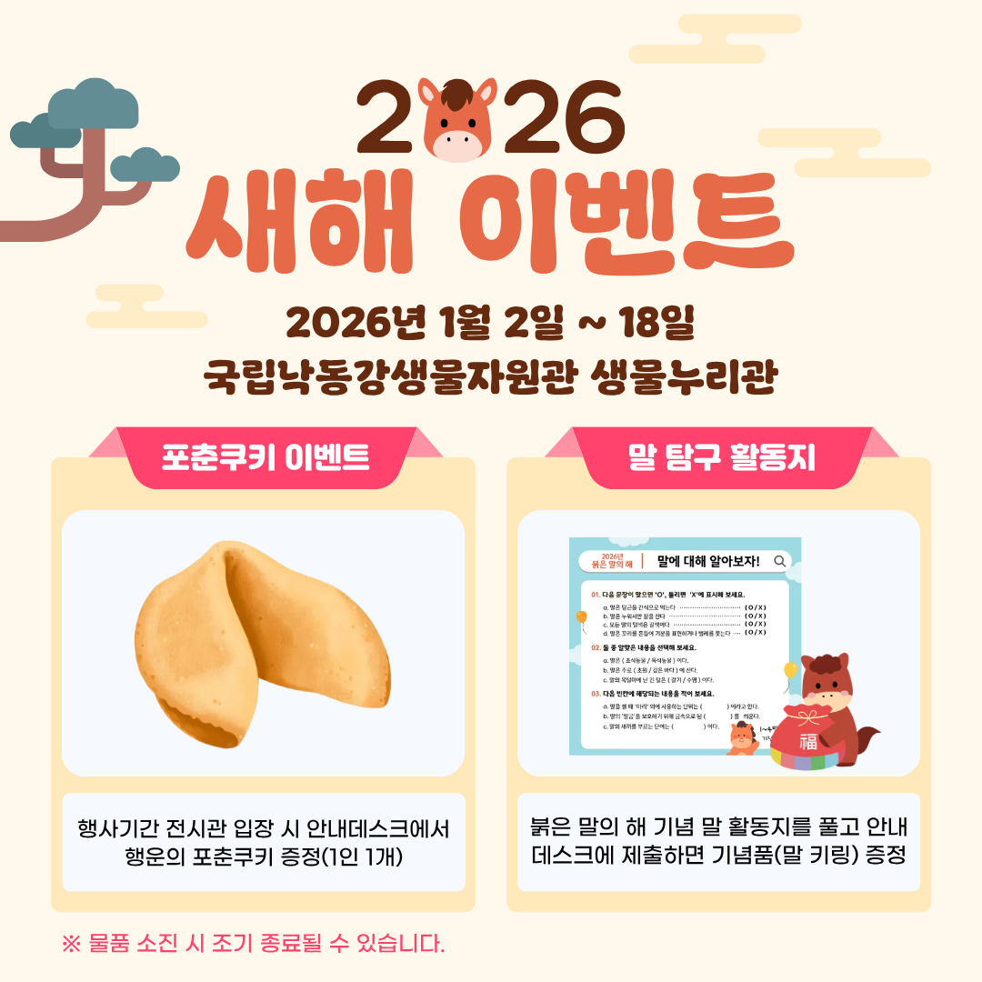 2026 새해 이벤트 2026년 1월2일~18일. 국립낙동강생물자원관 생물누리관.
포춘쿠키 이벤트: 행사기간 전시관 입장 시 안내데스크에서 행운의 포춘쿠키 증정 이벤트(1인1개)
말 탐구 활동지 : 붉은 말의 해 기념 말 활동지를 풀고 안내데스크에 제출하면 기념품(말키링) 증정
물품 소진 시 조기 종료될 수 있습니다.
