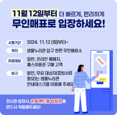 11월 12일부터 더 빠르게, 편리하게 무인매표로 입장하세요! 시행기간 2024. 11.12 (화)부터~ 위치 생물누리관 입구 왼편 무인매표소 이용대상 일반, 온라인 예매자, 패스이용권 구매 고객 비고 할인, 무료 대상자(증빙서류필요)는 생물누리관 안내데스크를 이용해 주세요. 전시관 입장시, 손목 밴드형 입장권을 반드시 착용해주세요!