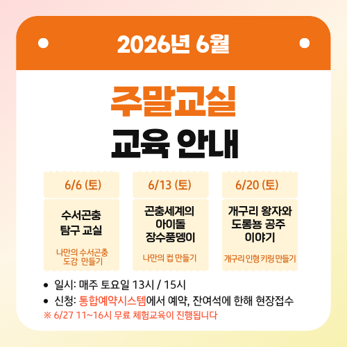 2026년 6월 주말교실 교육 안내
6/13 (토) 곤충세계의 아이돌 장수풍뎅이 - 나만의 컵 만들기
6/6 (토) 수서곤충 탐구 교실 - 나만의 수서곤충 도감 만들기
6/20 (토) 개구리 왕자와 도롱뇽 공주 이야기 - 개구리 인형 키링 만들기

일시: 매주 토요일 13시/ 15시
신청: 통합예약시스템에서 예약, 잔여석에 한해 현장접수
※ 6/27 11~16시 무료 체험교육이 진행됩니다