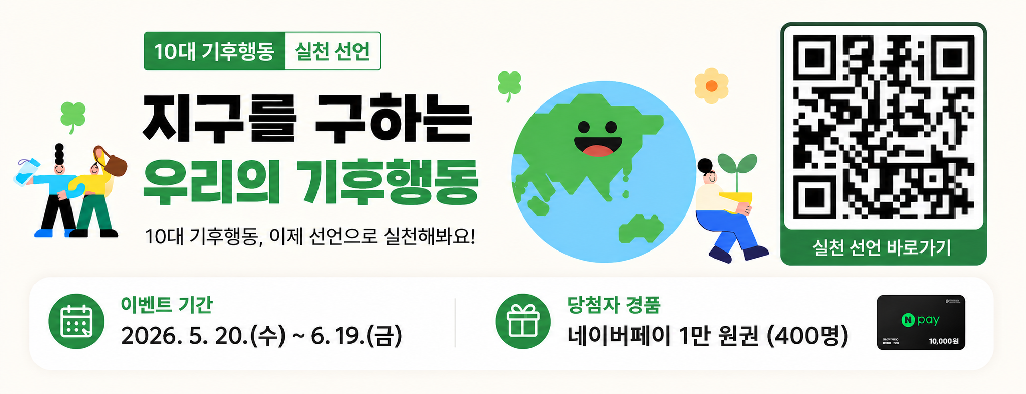 10대 기후행동 실천 선언

지구를 구하는 우리의 기후행동
지구를 구하는 10대 기후행동, 이제 선언으로 실천해봐요!

실천 선언 바로가기 : https://m.site.naver.com/2805b

SAVE OUR PLANET

이벤트 기간
2026. 5. 20.(수) ~ 6. 19.(금)

당첨자 경품
네이버페이 1만 원권 (400명)
Npay 10,000원