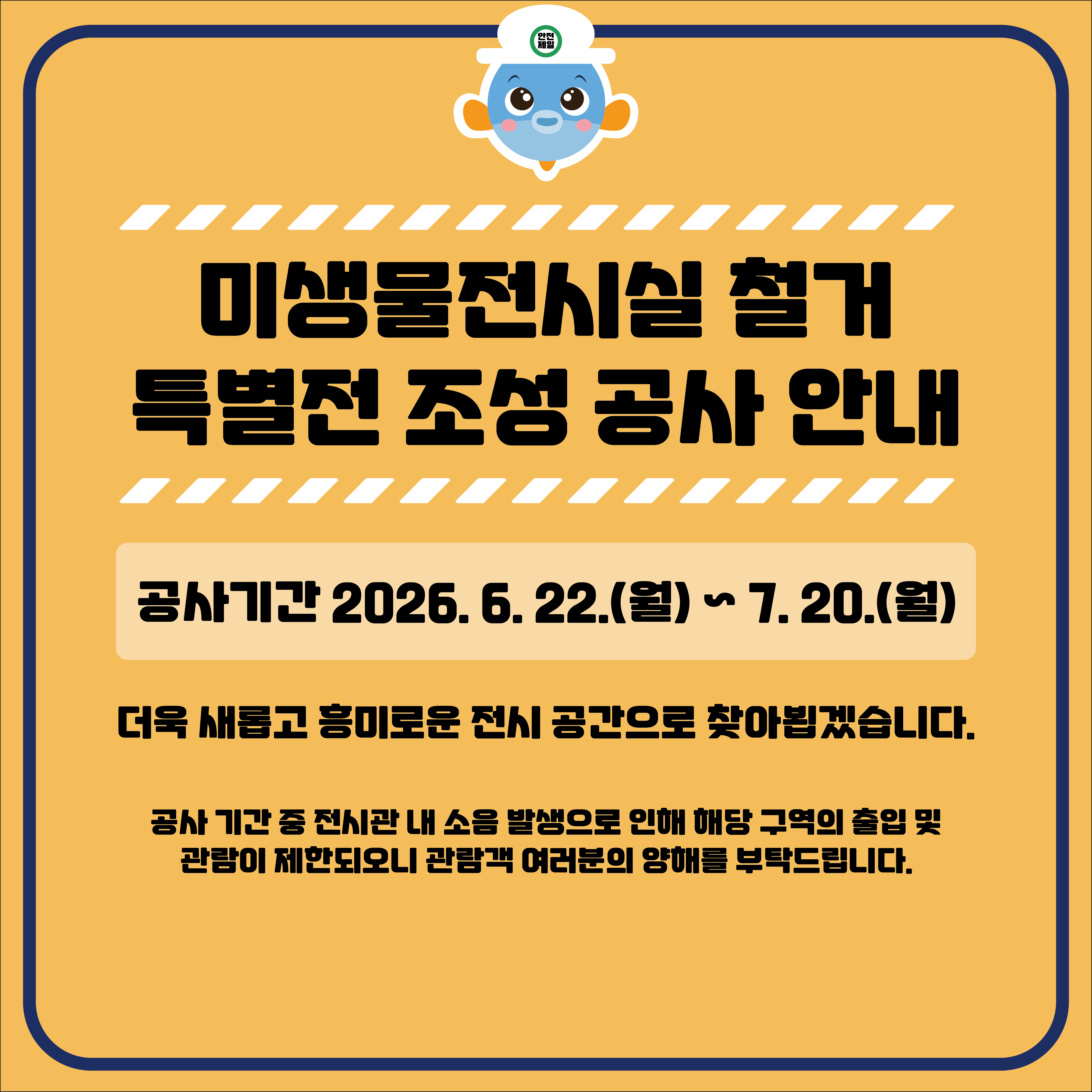 미생물전시실 철거 특별전 조성 공사 안내

공사기간 2026. 6. 22.(월) ~ 7.20.(월)

더욱 새롭고 흥미로운 전시 공간으로 찾아뵘겠습니다.

공사 기간 중 전시관 내 소음 발생으로 인해 해당 구역의 출입 및
관람이 제한되오니 관람객 여러분의 양해를 부탁드립니다.