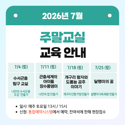 2026년 7월 주말교실 교육 안내
7/4 (토) 수서곤충 탐구 교실 - 나만의 수서곤충 도감 만들기
7/11 (토) 곤충세계의 아이돌 장수풍뎅이 -나만의 컵 만들기
7/18 (토) 개구리 왕자와 도롱뇽 공주 이야기 - 개구리 인형 키링 만들기
7/25 (토) 달팽이의 꿈 -  달팽이 다육 화분 만들기
일시: 매주 토요일 13시/ 15시
신청: 통합예약시스템에서 예약, 잔여석에 한해 현장접수