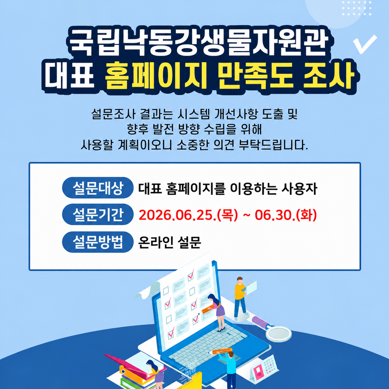 국립낙동강생물자원관 대표 홈페이지 만족도 조사 설문조사 결과는 시스템 개선사항 도출 및 향후 발전 방향 수립을 위해 사용할 계획이오니 소중한 의견 부탁드립니다.
설문대상 - 대표 홈페이지를 이용하는 사용자
설문기간 - 2026.06.25.(목) ~ 06.30.(화)
설문방법 - 온라인 설문