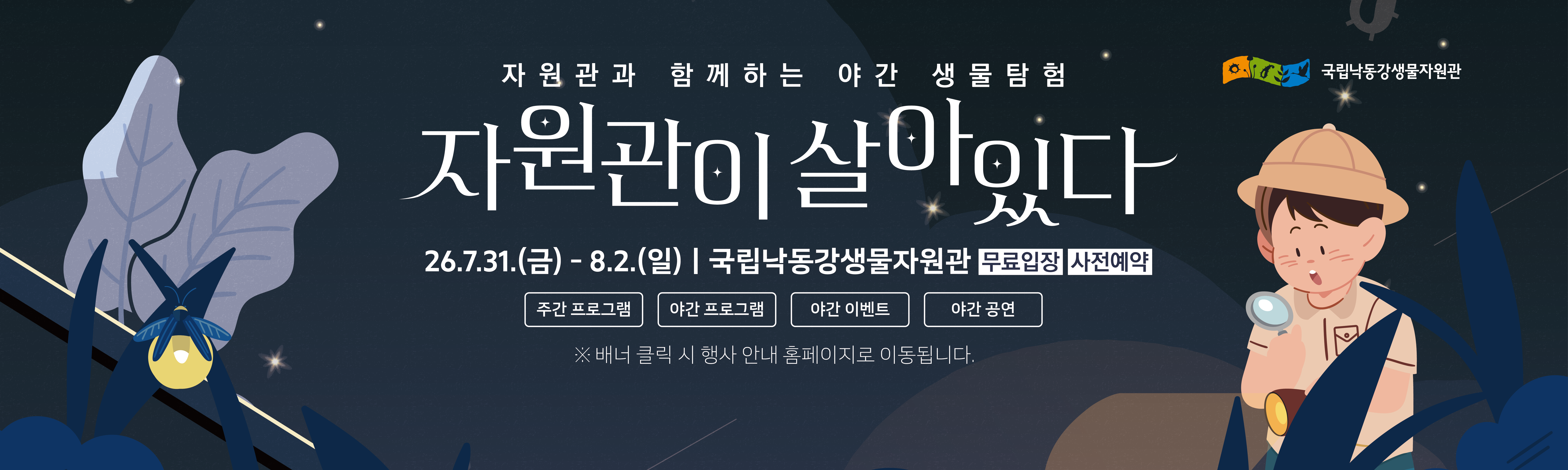 자원관과 함께하는 야간 생물탐험 자원관이 살이이다
26.7.31.(금)- 8.2.(일) | 국립낙동강생물자원관 무료입장 사전예약
주간 프로그램, 야간 이벤트, 야간 프로그램, 야간 공연
배너 클릭 시 행사 안내 홈페이지로 이동됩니다.