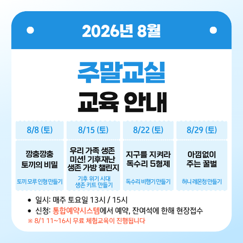 2026년 8월 주말교실 교육 안내

8/8 (토)
깡충깡충 토끼의 비밀.
- 토끼 모루 인형 만들기

8/15 (토)
우리 가족 생존미션! 기후재난 생존 가방 챌린지
- 기후 위기 시대 생존 키트 만들기

8/22 (토)
지구를 지켜라 독수리 5형제
- 독수리 비행기 만들기

8/29 (토)
아낌없이 주는 꿀벌
- 허니 레몬청 만들기

일시: 매주 토요일 13시 / 15시
신청: 통합예약시스템에서 예약, 잔여석에 한해 현장접수
8/1 11~16시 무료 체험교육이 진행됩니다
