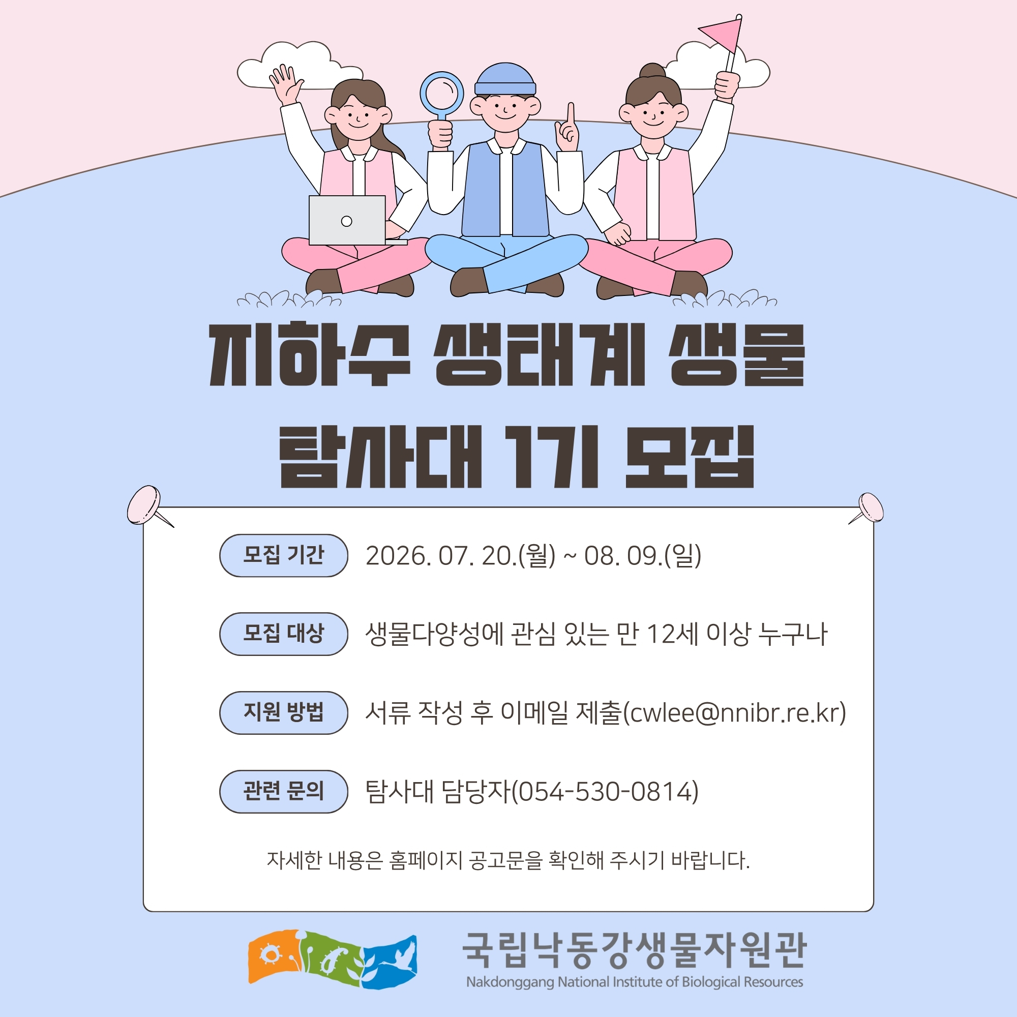 지하우 생태계 생물 탐사대 1기 모집
모집 기간 : 2026. 07. 20.(월) ~ 08. 09.(일)
모집 대상 : 생물다양성에 관심 있는 만 12세 이상 누구나
지원 방법 : 서류 작성 후 이메일 제출(cwlee@nnibr.re.kr)
관련 문의 : 탐사대 담당자(054-530-0814)
자세한 내용은 홈페이지 공고문을 확인해 주시기 바랍니다.