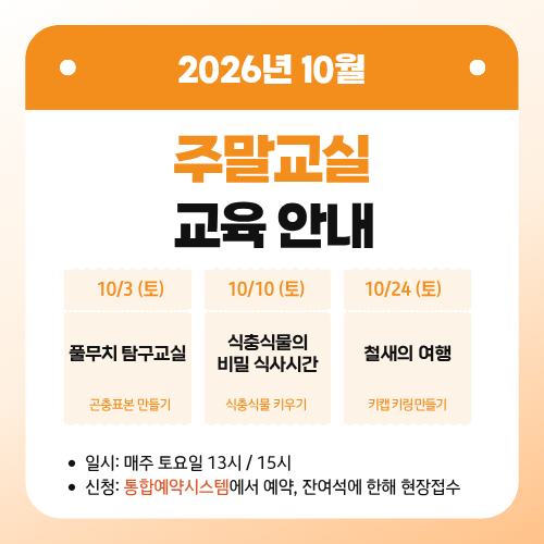 2026년 10월 주말교실 교육 안내
10/3 (토)
풀무치 탐구교실
곤충표본 만들기
10/10 (토)
식충식물의 비밀 식사시간
식충식물 키우기
10/24 (토)
철새의 여행
키캡키링 만들기
일시: 매주 토요일 13시 / 15시
신청: 통합예약시스템에서 예약, 잔여석에 한해 현장접수