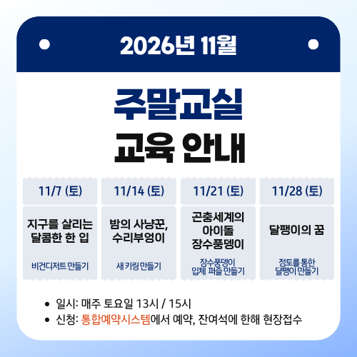 2026년 11월 주말교실 교육 안내
11/7 (토) 지구를 살리는 달콤한 한 입 - 비건디저트 만들기
11/14 (토) 밤의 사냥꾼, 수리부엉이 - 새키링 만들기
11/21 (토) 곤충세계의 아이돌 장수풍뎅이 - 장수풍뎅이 입체 퍼즐 만들기
11/28 (토) 달팽이의 꿈 - 점토를 통한 달팽이 만들기
일시: 매주 토요일 13시 / 15시
신청: 통합예약시스템에서 예약, 잔여석에 한해 현장접수