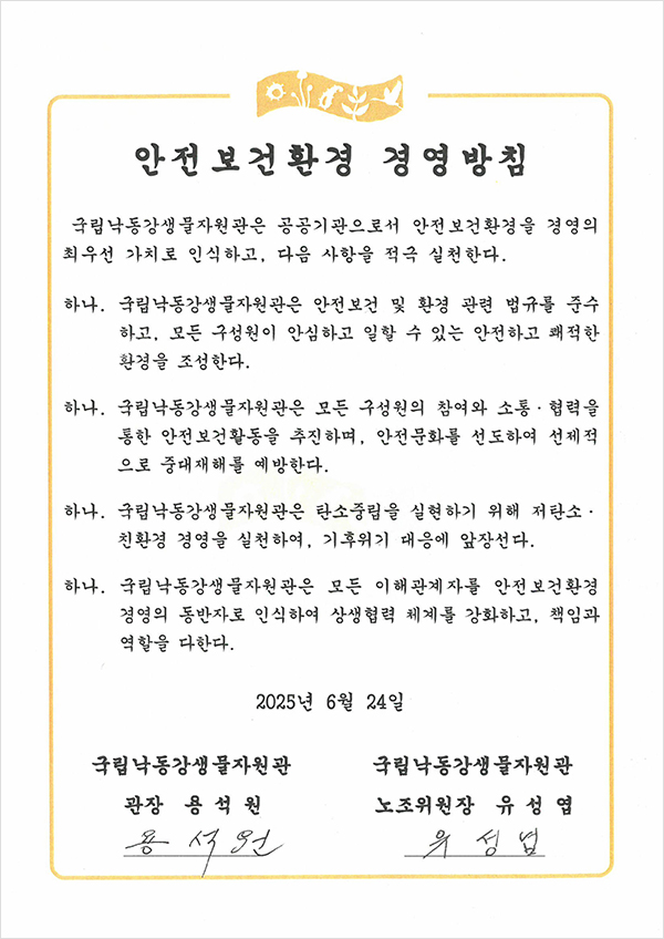 안전보건환경 경영방침
국립낙동강생물자원관은 공공기관으로서 안전보건환경을 경영의 최우선 가치로 인식하고, 다음 사항을 적극 실천한다.
하나. 국립낙동강생물자원관은 안전보건 및 환경 관련 법규를 준수 하고, 모든 구성원이 안심하고 일할 수 있는 안전하고 쾌적한 환경을 조성한다.
하나. 국립낙동강생물자원관은 모든 구성원의 참여와 소통·협력을 통한 안전보건활동을 추진하며, 안전문화를 선도하여 선제적으로 중대재해를 예방한다.
하나. 국립낙동강생물자원관은 탄소중립을 실현하기 위해 저탄소·친환경 경영을 실천하여, 기후위기 대응에 앞장선다.
하나. 국립낙동강생물자원관은 모든 이해관계자를 안전보건환경 경영의 동반자로 인식하여 상생협력 체계를 강화하고, 책임과 역할을 다한다.
2025년 6월 24일
국립낙동강생물자원관 관장 용석원
국립낙동강생물자원관 노조위원장 유성엽